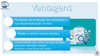 Facilidade de produção de conteúdos e
sua disponibilização on-line;
Mudar o tema é muito simples;
Interatividade com outros serviços Google,
como por exemplo, Google
Analitycs: estatísticas de visitas.
 