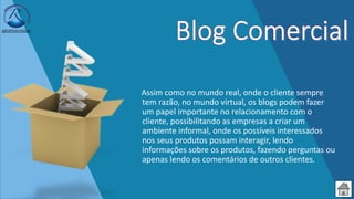 Assim como no mundo real, onde o cliente sempre
tem razão, no mundo virtual, os blogs podem fazer
um papel importante no relacionamento com o
cliente, possibilitando as empresas a criar um
ambiente informal, onde os possíveis interessados
nos seus produtos possam interagir, lendo
informações sobre os produtos, fazendo perguntas ou
apenas lendo os comentários de outros clientes.
 