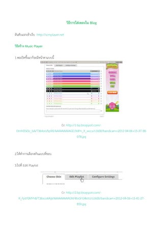วิธีการใส่เพลงใน Blog
อันดับแรกเข้าเว็บ http://scmplayer.net
วิธีสร้าง Music Player
1.พอเปิดขึ้นมาก็จะมีหน้าตาแบบนี้
Cr: http://1.bp.blogspot.com/-
OmhEEk5z_bA/T36rkxU5pWI/AAAAAAAAAGE/0dPn_X_wccs/s1600/bandicam+2012-04-06+15-37-38-
078.jpg
2.ให้ทาการเลือกสกินแบบที่ชอบ
3.ไปที่ Edit Playlist
Cr: http://2.bp.blogspot.com/-
R_FptY0MYh8/T36sco6AijI/AAAAAAAAAGM/4tsGFiS4kXU/s1600/bandicam+2012-04-06+15-41-27-
859.jpg
 