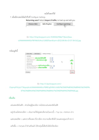 จะใส่กี่เพลงก็ได้
7. เมื่อเลือกเพลงได้แล้วก็ไปที่ Configure Settings
Cr: http://3.bp.blogspot.com/-iP2M9dUFB6k/T36wUQwa-
sI/AAAAAAAAAGk/9BYtkkVUAso/s1600/bandicam+2012-04-06+15-57-54-312.jpg
8.มีเมนูดังนี้
Cr: http://1.bp.blogspot.com/-
15qmrpPVUyU/T36ypiqVvzI/AAAAAAAAAGs/F840EqI5XIM/s1600/%E0%B9%80%E0%B8%81%E0%B9%
87%E0%B8%9A%E0%B9%84%E0%B8%A7%E0%B9%89%E0%B9%86.jpg
เพิ่มเติม
-เล่นเพลงอัตโนมัติ > ส่วนใหญ่ผู้ชมบล็อก จะไม่ชอบเล่นเพลงอัตโนมัติ
-อยู่บริเวณใดของบล็อก > เช่นเราจะให้อยู่เฮดบล็อกอะไรแบบนี้ > Top บน > Bottom ล่าง
-แสดงเพลย์ลิส > แสดงรายชื่อเพลง ที่เราเลือก สามารถเลือกฟังได้ (จะแสดงอยู่แถบข้างขวา)
-เสร็จสิ้น > ง่ายๆเลย ถ้าทาเสร็จแล้ว ให้กดปุ่มนี้เพื่อรับโค้ดไปใส่บล็อก
 