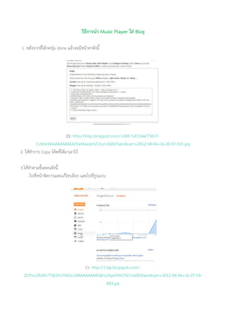 วิธีการนา Music Player ใส่ Blog
1. หลังจากที่ได้กดปุ่ม done แล้วจะมีหน้าตาดังนี้
Cr: http://4.bp.blogspot.com/-L0M-TvEOJkk/T3617-
CcbhI/AAAAAAAAAG0/DeMawbHZUls/s1600/bandicam+2012-04-06+16-20-47-921.jpg
2. ให้ทาการ Copy โค้ดที่ได้มาเอาไว้
3.ให้ทาตามขั้นตอนดังนี้
-ไปที่หน้าจัดการและแก้ไขบล็อก และไปที่รูปแบบ
Cr: http://1.bp.blogspot.com/-
2S7hivZRzBY/T363YUYMGLI/AAAAAAAAAG8/ocfgaVXMJT0/s1600/bandicam+2012-04-06+16-27-59-
843.jpg
 