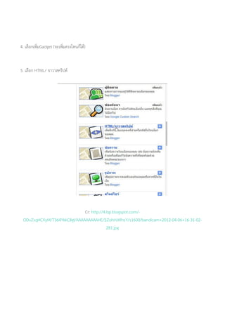 4. เลือกเพิ่มGadget (จะเพิ่มตรงไหนก็ได้)
5. เลือก HTML/ จาวาสคริปต์
Cr: http://4.bp.blogspot.com/-
ODvZsqHCXyM/T364YkkC8gI/AAAAAAAAAHE/5ZohHJKfnsY/s1600/bandicam+2012-04-06+16-31-02-
281.jpg
 