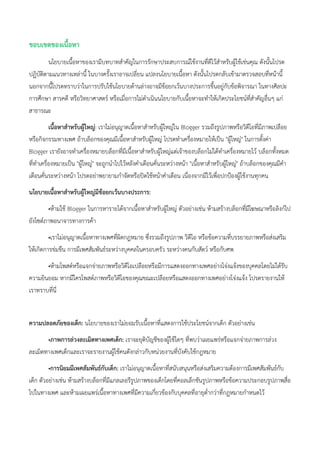ขอบเขตของเนื้อหา
นโยบายเนื้อหาของเรามีบทบาทสาคัญในการรักษาประสบการณ์ใช้งานที่ดีไว้สาหรับผู้ใช้เช่นคุณ ดังนั้นโปรด
ปฏิบัติตามแนวทางเหล่านี้ ในบางครั้งเราอาจเปลี่ยน แปลงนโยบายเนื้อหา ดังนั้นโปรดกลับเข้ามาตรวจสอบที่หน้านี้
นอกจากนี้โปรดทราบว่าในการปรับใช้นโยบายด้านล่างอาจมีข้อยกเว้นบางประการขึ้นอยู่กับข้อพิจารณา ในทางศิลปะ
การศึกษา สารคดี หรือวิทยาศาสตร์ หรือเมื่อการไม่ดาเนินนโยบายกับเนื้อหาจะทาให้เกิดประโยชน์ที่สาคัญอื่นๆ แก่
สาธารณะ
เนื้อหาสาหรับผู้ใหญ่: เราไม่อนุญาตเนื้อหาสาหรับผู้ใหญ่ใน Blogger รวมถึงรูปภาพหรือวิดีโอที่มีภาพเปลือย
หรือกิจกรรมทางเพศ ถ้าบล็อกของคุณมีเนื้อหาสาหรับผู้ใหญ่ โปรดทาเครื่องหมายให้เป็น "ผู้ใหญ่" ในการตั้งค่า
Blogger เรายังอาจทาเครื่องหมายบล็อกที่มีเนื้อหาสาหรับผู้ใหญ่แต่เจ้าของบล็อกไม่ได้ทาเครื่องหมายไว้ บล็อกทั้งหมด
ที่ทาเครื่องหมายเป็น "ผู้ใหญ่" จะถูกนาไปไว้หลังคาเตือนคั่นระหว่างหน้า "เนื้อหาสาหรับผู้ใหญ่" ถ้าบล็อกของคุณมีคา
เตือนคั่นระหว่างหน้า โปรดอย่าพยายามกาจัดหรือปิดใช้หน้าคาเตือน เนื่องจากมีไว้เพื่อปกป้องผู้ใช้งานทุกคน
นโยบายเนื้อหาสาหรับผู้ใหญ่มีข้อยกเว้นบางประการ:
•ห้ามใช้ Blogger ในการหารายได้จากเนื้อหาสาหรับผู้ใหญ่ ตัวอย่างเช่น ห้ามสร้างบล็อกที่มีโฆษณาหรือลิงก์ไป
ยังไซต์ภาพอนาจารทางการค้า
•เราไม่อนุญาตเนื้อหาทางเพศที่ผิดกฎหมาย ซึ่งรวมถึงรูปภาพ วิดีโอ หรือข้อความที่บรรยายภาพหรือส่งเสริม
ให้เกิดการข่มขืน การมีเพศสัมพันธ์ระหว่างบุคคลในครอบครัว ระหว่างคนกับสัตว์ หรือกับศพ
•ห้ามโพสต์หรือแจกจ่ายภาพหรือวิดีโอเปลือยหรือมีการแสดงออกทางเพศอย่างโจ่งแจ้งของบุคคลโดยไม่ได้รับ
ความยินยอม หากมีใครโพสต์ภาพหรือวิดีโอของคุณขณะเปลือยหรือแสดงออกทางเพศอย่างโจ่งแจ้ง โปรดรายงานให้
เราทราบที่นี่
ความปลอดภัยของเด็ก: นโยบายของเราไม่ยอมรับเนื้อหาที่แสดงการใช้ประโยชน์จากเด็ก ตัวอย่างเช่น
•ภาพการล่วงละเมิดทางเพศเด็ก: เราจะยุติบัญชีของผู้ใช้ใดๆ ที่พบว่าเผยแพร่หรือแจกจ่ายภาพการล่วง
ละเมิดทางเพศเด็กและเราจะรายงานผู้ใช้คนดังกล่าวกับหน่วยงานที่บังคับใช้กฎหมาย
•การนิยมมีเพศสัมพันธ์กับเด็ก: เราไม่อนุญาตเนื้อหาที่สนับสนุนหรือส่งเสริมความต้องการมีเพศสัมพันธ์กับ
เด็ก ตัวอย่างเช่น ห้ามสร้างบล็อกที่มีแกลเลอรีรูปภาพของเด็กโดยที่คอลเล็กชันรูปภาพหรือข้อความประกอบรูปภาพสื่อ
ไปในทางเพศ และห้ามเผยแพร่เนื้อหาทางเพศที่มีความเกี่ยวข้องกับบุคคลที่อายุต่ากว่าที่กฎหมายกาหนดไว้
 