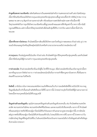 คาพูดที่แสดงความเกลียดชัง: ผลิตภัณฑ์ของเราเป็นแพลตฟอร์มสาหรับการแสดงออกอย่างเสรี แต่เราไม่สนับสนุน
เนื้อหาที่ส่งเสริมหรือยอมให้เกิดความรุนแรงต่อบุคคลหรือกลุ่มบุคคลบนพื้นฐานของเชื้อชาติ ชาติพันธุ์ ศาสนา ความ
ทุพพลภาพ เพศ อายุ สัญชาติ สถานะทหารผ่านศึก หรือรสนิยมทางเพศ/อัตลักษณ์ทางเพศ หรือเนื้อหาที่มี
วัตถุประสงค์หลักในการยุยงให้เกิดความเกลียดชังบนพื้นฐานของลักษณะเฉพาะที่สาคัญเหล่านี้ มาตรการนี้อาจไม่มี
กฎเกณฑ์ที่ชัดเจน แต่หากเนื้อหามีวัตถุประสงค์หลักเพื่อโจมตีกลุ่มที่ได้รับการปกป้อง แสดงว่าเนื้อหานั้นทาเกิน
ขอบเขต
เนื้อหาที่ขาดการไตร่ตรอง: ห้ามโพสต์เนื้อหาเพียงเพื่อให้เกิดความตกใจหรือรูปภาพสยดสยอง ตัวอย่างเช่น รูป ภาพ
ระยะใกล้ของแผลถูกยิงหรืออุบัติเหตุโดยไม่มีบริบทหรือคาบรรยายประกอบจะถือว่าละเมิดนโยบายนี้
ความรุนแรง: ห้ามข่มขู่บุคคลอื่นในบล็อก ตัวอย่างเช่น ห้ามโพสต์คาขู่เอาชีวิตบุคคลหรือกลุ่มบุคคลอื่น และห้ามโพสต์
เนื้อหาที่สนับสนุนให้ผู้อ่านกระทาการรุนแรงต่อบุคคลหรือกลุ่มบุคคลอื่น
การล่วงละเมิด: ห้ามล่วงละเมิดหรือกลั่นแกล้งผู้อื่น ใครที่ใช้ Blogger เพื่อล่วงละเมิดหรือกลั่นแกล้งอาจถูกนาเนื้อหา
ออกหรือถูกแบนจากไซต์อย่างถาวร การล่วงละเมิดออนไลน์ยังเป็นการกระทาที่ผิดกฎหมายในหลายๆ พื้นที่และอาจ
ส่งผลที่ร้ายแรงตามมาในชีวิตจริง
ลิขสิทธิ์: เรามีนโยบายในการตอบสนองต่อข้อความแจ้งที่ชัดเจนเกี่ยวกับการละเมิดลิขสิทธิ์ที่อาจเป็นไปได้ สามารถดู
ข้อมูลเพิ่มเติมเกี่ยวกับขั้นตอนด้านลิขสิทธิ์ของเราได้ที่นี่ นอกจากนั้น โปรดอย่าระบุลิงก์ไปยังไซต์ที่ผู้อ่านสามารถดาวน์
โหลดเนื้อหาของบุคคลอื่นโดยไม่ได้รับอนุญาตได้
ข้อมูลส่วนตัวและข้อมูลลับ: คุณไม่ควรเผยแพร่ข้อมูลส่วนตัวและข้อมูลลับของคนอื่น เช่น ห้ามโพสต์หมายเลขบัตร
เครดิต หมายเลขประกันสังคม หมายเลขโทรศัพท์ที่ไม่เปิดเผย และหมายเลขใบขับขี่ของคนอื่น นอกจากนี้ ห้ามโพสต์
หรือเผยแพร่รูปภาพหรือวิดีโอของผู้เยาว์โดยไม่ได้รับคายินยอมจากตัวแทนตามกฎหมายของผู้เยาว์นั้น หากมีคนโพ
สต์รูปภาพหรือวิดีโอของผู้เยาว์โดยไม่ได้รับคายินยอมที่จาเป็น โปรดแจ้งให้เราทราบที่นี่ นอกจากนี้ โปรดทราบว่าใน
กรณีส่วนใหญ่ ข้อมูลที่มีอยู่แล้วในที่อื่นๆ ในอินเทอร์เน็ตหรือระเบียนสาธารณะจะไม่ถือว่าเป็นข้อมูลส่วนตัวหรือข้อมูล
ลับตามนโยบายของเรา
 