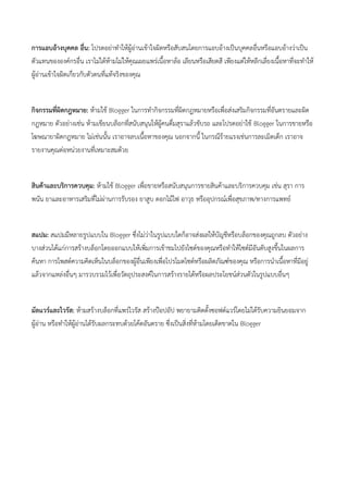 การแอบอ้างบุคคล อื่น: โปรดอย่าทาให้ผู้อ่านเข้าใจผิดหรือสับสนโดยการแอบอ้างเป็นบุคคลอื่นหรือแอบอ้างว่าเป็น
ตัวแทนขององค์กรอื่น เราไม่ได้ห้ามไม่ให้คุณเผยแพร่เนื้อหาล้อ เลียนหรือเสียดสี เพียงแต่ให้หลีกเลี่ยงเนื้อหาที่จะทาให้
ผู้อ่านเข้าใจผิดเกี่ยวกับตัวตนที่แท้จริงของคุณ
กิจกรรมที่ผิดกฎหมาย: ห้ามใช้ Blogger ในการทากิจกรรมที่ผิดกฎหมายหรือเพื่อส่งเสริมกิจกรรมที่อันตรายและผิด
กฎหมาย ตัวอย่างเช่น ห้ามเขียนบล็อกที่สนับสนุนให้ผู้คนดื่มสุราแล้วขับรถ และโปรดอย่าใช้ Blogger ในการขายหรือ
โฆษณายาผิดกฎหมาย ไม่เช่นนั้น เราอาจลบเนื้อหาของคุณ นอกจากนี้ ในกรณีร้ายแรงเช่นการละเมิดเด็ก เราอาจ
รายงานคุณต่อหน่วยงานที่เหมาะสมด้วย
สินค้าและบริการควบคุม: ห้ามใช้ Blogger เพื่อขายหรือสนับสนุนการขายสินค้าและบริการควบคุม เช่น สุรา การ
พนัน ยาและอาหารเสริมที่ไม่ผ่านการรับรอง ยาสูบ ดอกไม้ไฟ อาวุธ หรืออุปกรณ์เพื่อสุขภาพ/ทางการแพทย์
สแปม: สแปมมีหลายรูปแบบใน Blogger ซึ่งไม่ว่าในรูปแบบใดก็อาจส่งผลให้บัญชีหรือบล็อกของคุณถูกลบ ตัวอย่าง
บางส่วนได้แก่การสร้างบล็อกโดยออกแบบให้เพิ่มการเข้าชมไปยังไซต์ของคุณหรือทาให้ไซต์มีอันดับสูงขึ้นในผลการ
ค้นหา การโพสต์ความคิดเห็นในบล็อกของผู้อื่นเพียงเพื่อโปรโมตไซต์หรือผลิตภัณฑ์ของคุณ หรือการนาเนื้อหาที่มีอยู่
แล้วจากแหล่งอื่นๆ มารวบรวมไว้เพื่อวัตถุประสงค์ในการสร้างรายได้หรือผลประโยชน์ส่วนตัวในรูปแบบอื่นๆ
มัลแวร์และไวรัส: ห้ามสร้างบล็อกที่แพร่ไวรัส สร้างป๊อปอัป พยายามติดตั้งซอฟต์แวร์โดยไม่ได้รับความยินยอมจาก
ผู้อ่าน หรือทาให้ผู้อ่านได้รับผลกระทบด้วยโค้ดอันตราย ซึ่งเป็นสิ่งที่ห้ามโดยเด็ดขาดใน Blogger
 