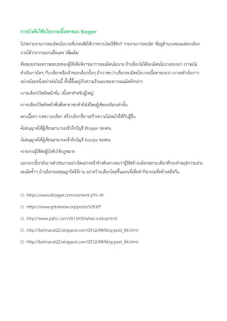 การบังคับใช้นโยบายเนื้อหาของ Blogger
โปรดรายงานการละเมิดนโยบายที่น่าสงสัยให้เราทราบโดยใช้ลิงก์ 'รายงานการละเมิด' ที่อยู่ด้านบนของแต่ละบล็อก
ภายใต้รายการแบบเลื่อนลง 'เพิ่มเติม'
ทีมของเราจะตรวจสอบธงของผู้ใช้เพื่อพิจารณาการละเมิดนโยบาย ถ้าบล็อกไม่ได้ละเมิดนโยบายของเรา เราจะไม่
ดาเนินการใดๆ กับบล็อกหรือเจ้าของบล็อกนั้นๆ ถ้าเราพบว่าบล็อกละเมิดนโยบายเนื้อหาของเรา เราจะดาเนินการ
อย่างน้อยหนึ่งอย่างต่อไปนี้ ทั้งนี้ขึ้นอยู่กับความร้ายแรงของการละเมิดดังกล่าว
•วางบล็อกไว้หลังหน้าคั่น 'เนื้อหาสาหรับผู้ใหญ่'
•วางบล็อกไว้หลังหน้าคั่นซึ่งสามารถเข้าถึงได้โดยผู้เขียนบล็อกเท่านั้น
•ลบเนื้อหา บทความบล็อก หรือบล็อกที่อาจสร้างความไม่พอใจให้กับผู้อื่น
•ไม่อนุญาตให้ผู้เขียนสามารถเข้าถึงบัญชี Blogger ของตน
•ไม่อนุญาตให้ผู้เขียนสามารถเข้าถึงบัญชี Google ของตน
•รายงานผู้ใช้ต่อผู้บังคับใช้กฎหมาย
นอกจากนี้เรายังอาจดาเนินการอย่างใดอย่างหนึ่งข้างต้นหากพบว่าผู้ใช้สร้างบล็อกหลายบล็อกที่กระทาพฤติกรรมล่วง
ละเมิดซ้าๆ ถ้าบล็อกของคุณถูกปิดใช้งาน อย่าสร้างบล็อกใหม่ขึ้นแทนที่เพื่อทากิจกรรมที่คล้ายคลึงกัน
Cr. https://www.blogger.com/content.g?hl=th
Cr. https://www.gotoknow.org/posts/52930*
Cr. http://www.jojho.com/2013/05/what-is-blog.html
Cr. http://bellnaruk22.blogspot.com/2012/04/blog-post_06.html
Cr. http://bellnaruk22.blogspot.com/2012/04/blog-post_06.html
 