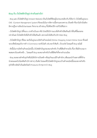 Blog กับ เว็บไซด์สาเร็จรูป ต่างกันอย่างไร?
- Blog และ เว็บไซด์สาเร็จรูป (Instant Website) เป็นเว็บไซด์ที่จัดอยู่ในประเภทเดียวกัน ที่เรียกว่า เว็บไซด์ในรูปแบบ
CMS (Content Management System) คือจะเน้นในการจัดการเนื้อหาและบทความ เป็นหลัก ซึ่งเราไม่จาเป็นต้อง
มีความรู้ในการเขียนโปรแกรมเลย ก็สามารถ สร้างBlog ขึ้นได้โดยวิธีการเข้าใจได้ไม่ยาก
- เว็บไซด์สาเร็จรูป มีทั้งแบบ เราสร้างเว็บเอง หรือ ไปขอใช้บริการแบบที่เค้าสร้างให้เสร็จแล้ว ซึ่งในที่นี้ผมจะขอ
กล่าวถึงแต่ เว็บไซด์สาเร็จที่เค้าสร้างให้เสร็จแล้ว เพราะจะใกล้เคียงกับบริการของ Blog
- เว็บไซด์สาเร็จรูป ที่นิยม จะเป็นในรูปแบบเปิดร้านค้าออนไลน์ (Online Shopping, Instant Online Store) ซึ่งจะมี
ระบบที่สนับสนุนกับการทา E-Commerce รองรับในตัว เช่น ตะกร้าสินค้า, เว็บบอร์ด ในขณะที่ Blog จะไม่มี
- ดังนั้นในการเปิดร้านค้าออนไลน์นั้น เว็บไซด์สาเร็จรูปจะเหมาะสาหรับ ร้านที่มีสินค้าขายเป็น ชิ้นๆ ซึ่งมีจานวนมาก
พอสมควรในระดับหนึ่ง ... ในขณะที่ Blog จะเหมาะสาหรับร้านที่มีสินค้าตั้งขายจานวนน้อย
- Blog จะเหมาะสาหรับธุรกิจที่เน้นให้บริการเป็นหลัก หรือธุรกิจแบบมีร้านค้าจริงๆ เพื่อแนะนาร้านสถานที่ตั้งร้าน
นาเสนอและโปรโมทสินค้าบริการต่างๆ เป็นต้น ในขณะที่เว็บไซด์สาเร็จรูปแบบร้านค้าออนไลน์นั้นจะเหมาะสาหรับ
ธุรกิจที่ขายสินค้าเป็นผลิตภัณฑ์ (Products) ต่างๆมากกว่า Blog
 