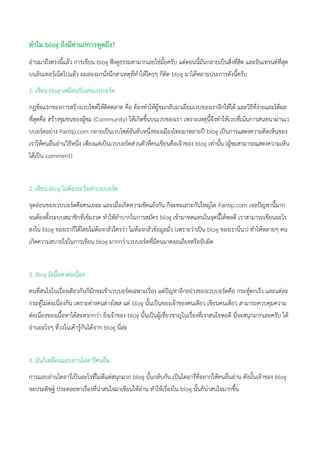 ทาไม blog ถึงมีค่าแก่การพูดถึง?
อ่านมาถึงตรงนี้แล้ว การเขียน blog ฟังดูธรรมดามากเลยใช่มั้ยครับ แต่ตอนนี้มันกลายเป็นสิ่งที่ฮิต และอินเทรนด์ที่สุด
บนอินเทอร์เน็ตไปแล้ว ผมลองมานั่งนึกสาเหตุที่ทาให้ใครๆ ก็ติด blog มาได้หลายประการดังนี้ครับ
1. เขียน blog เหมือนกับเล่นเวบบอร์ด
กฎข้อแรกของการสร้างเวบไซต์ให้ติดตลาด คือ ต้องทาให้ผู้ชมกลับมาเยี่ยมเวบของเราอีกให้ได้ และวิธีที่ง่ายและได้ผล
ที่สุดคือ สร้างชุมชนของผู้ชม (Community) ให้เกิดขึ้นบนเวบของเรา เพราะเหตุนี้จึงทาให้เวบที่เน้นการสนทนาผ่านเว
บบอร์ดอย่าง Pantip.com กลายเป็นเวบไซต์อันดับหนึ่งของเมืองไทยมาหลายปี blog เป็นการแสดงความคิดเห็นของ
เราให้คนอื่นอ่านวิธีหนึ่ง เพียงแต่เป็นเวบบอร์ดส่วนตัวที่คนเขียนคือเจ้าของ blog เท่านั้น (ผู้ชมสามารถแสดงความเห็น
ได้เป็น comment)
2. เขียน blog ไม่ต้องระวังเท่าเวบบอร์ด
จุดอ่อนของเวบบอร์ดคือคนเยอะ และเมื่อเกิดความขัดแย้งกัน ก็จะทะเลาะกันใหญ่โต Pantip.com เจอปัญหานี้มาก
จนต้องตั้งระบบสมาชิกที่เข้มงวด ทาให้ลาบากในการสมัคร blog เข้ามาทดแทนในจุดนี้ได้พอดี เราสามารถเขียนอะไร
ลงใน blog ของเราก็ได้โดยไม่ต้องกลัวใครว่า ไม่ต้องกลัวข้อมูลมั่ว (เพราะว่าเป็น blog ของเรานี่นา) ทาให้หลายๆ คน
เกิดความสบายใจในการเขียน blog มากกว่าเวบบอร์ดที่มีคนมาคอยเถียงหรือจับผิด
3. Blog มีเนื้อหาต่อเนื่อง
คนที่สนใจในเรื่องเดียวกันก็มักจะเข้าเวบบอร์ดเฉพาะเรื่อง แต่ปัญหาอีกอย่างของเวบบอร์ดคือ กระทู้ตกเร็ว และแต่ละ
กระทู้ไม่ต่อเนื่องกัน เพราะต่างคนต่างโพส แต่ blog นั้นเป็นของเจ้าของคนเดียว เขียนคนเดียว สามารถควบคุมความ
ต่อเนื่องของเนื้อหาได้สะดวกกว่า ยิ่งเจ้าของ blog นั้นเป็นผู้เชี่ยวชาญในเรื่องที่เราสนใจพอดี นี่จะสนุกมากเลยครับ ได้
อ่านอะไรๆ ที่วงในเค้ารู้กันได้จาก blog นี่ล่ะ
4. มันก็เหมือนแอบอ่านไอดารี่คนอื่น
การแอบอ่านไดอารี่เป็นอะไรที่ไม่ดีแต่สนุกมาก blog นั้นกลับกัน เป็นไดอารี่ที่อยากให้คนอื่นอ่าน ดังนั้นเจ้าของ blog
จะประดิษฐ์ ประดอยหาเรื่องที่น่าสนใจมาเขียนให้อ่าน ทาให้เรื่องใน blog นั้นก็น่าสนใจมากขึ้น
 