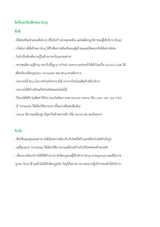 ข้อดีและข้อเสียของ Blog
ข้อดี
- มีอิสระที่จะนาเสนอสิ่งต่างๆ (ที่ไม่ไปก้าวล่วงบุคคลอื่น และไม่ผิดกฎกติกาของผู้ให้บริการ Blog)
- เปิดโอกาสให้เจ้าของ Blog ได้รับฟังความคิดเห็นของผู้เข้าชมและโต้ตอบกลับได้อย่างอิสระ
- ไม่จาเป็นต้องมีความรู้ในด้านภาษาโปรแกรมต่างๆ
- หากพอมีความรู้ด้านภาษาเว็บพื้นฐาน (HTML) จะสามารถช่วยทาให้เข้าไปแก้ไข Source Code ได้
เพื่อปรับเปลี่ยนรูปแบบ Template ของ Blog ตามต้องการ
- สามารถใช้ Blog ในการทาธุรกิจหารายได้ จากการโปรโมทสินค้าหรือบริการ
- สามารถใช้สร้างเป็นเครือข่ายสังคมออนไลน์ได้
- ใช้งานได้ฟรี!! ไม่เสียค่าใช้จ่าย (ยกเว้นต้องการจด Domain Name เป็น .com .net .org .info)
- มี Template ให้เลือกใช้มากมาย (ทั้งแบบฟรีและเสียเงิน)
- Server มีความเสถียรสูง ปัญหาในด้านความช้า หรือ Server ล่ม พบน้อยมาก
ข้อเสีย
- ฟังก์ชั่นและลูกเล่นต่างๆ ยังมีน้อยหากเทียบกับเว็บไซด์ที่สร้างเองหรือเว็บไซด์สาเร็จรูป
- แม้มีรูปแบบ Template ให้เลือกใช้มากมายแต่โครงสร้างเว็บก็ยังคงค่อนข้างตายตัว
- เนื่องจากเป็นบริการให้ใช้ฟรี หากเราทาผิดกฎของผู้ให้บริการ Blog เราจะถูกแบน และมีโอกาส
ถูกลบ Blog ได้ (แต่ถ้าไม่ได้ทาผิดกฎอะไร ก็อยู่ได้อย่างยาวนานจนกว่าผู้บริการจะเลิกให้บริการ)
 