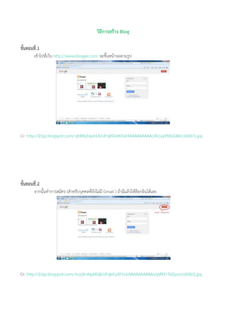 วิธีการสร้าง Blog
ขั้นตอนที่ 1
เข้าไปที่เว็บ http://www.blogger.com จะขึ้นหน้าจอตามรูป
Cr: http://2.bp.blogspot.com/-ghB9y5qcA1A/UPqViDsWZxI/AAAAAAAAAAc/kUuy95tGGB4/s1600/1.jpg
ขั้นตอนที่ 2
จากนั้นทาการสมัคร (สาหรับบุคคลที่ยังไม่มี Gmail ) ถ้ามีแล้วให้ล๊อกอินได้เลย
Cr: http://2.bp.blogspot.com/-tvzj3mNpMG8/UPqbFyXP1LI/AAAAAAAAAAs/gVfEFrT6ZpU/s1600/2.jpg
 
