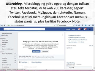 Microblog. Microblogging yaitu ngeblog dengan tulisan
atau teks terbatas, di bawah 200 karakter, seperti
Twitter, Facebook, MySpace, dan LinkedIn. Namun,
Facebok saat ini memungkinkan Facebooker menulis
status panjang, plus fasilitas Facebook Note.
 