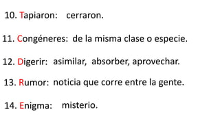10. Tapiaron:
11. Congéneres:
12. Digerir:
cerraron.
de la misma clase o especie.
asimilar, absorber, aprovechar.
13. Rumor: noticia que corre entre la gente.
14. Enigma: misterio.