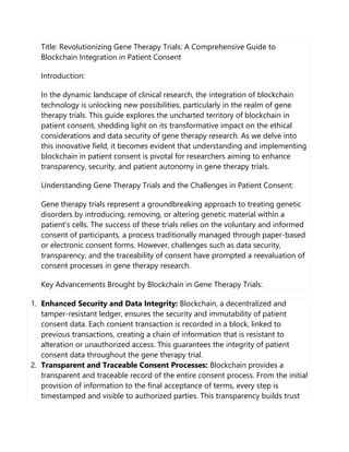 Title: Revolutionizing Gene Therapy Trials: A Comprehensive Guide to
Blockchain Integration in Patient Consent
Introduction:
In the dynamic landscape of clinical research, the integration of blockchain
technology is unlocking new possibilities, particularly in the realm of gene
therapy trials. This guide explores the uncharted territory of blockchain in
patient consent, shedding light on its transformative impact on the ethical
considerations and data security of gene therapy research. As we delve into
this innovative field, it becomes evident that understanding and implementing
blockchain in patient consent is pivotal for researchers aiming to enhance
transparency, security, and patient autonomy in gene therapy trials.
Understanding Gene Therapy Trials and the Challenges in Patient Consent:
Gene therapy trials represent a groundbreaking approach to treating genetic
disorders by introducing, removing, or altering genetic material within a
patient's cells. The success of these trials relies on the voluntary and informed
consent of participants, a process traditionally managed through paper-based
or electronic consent forms. However, challenges such as data security,
transparency, and the traceability of consent have prompted a reevaluation of
consent processes in gene therapy research.
Key Advancements Brought by Blockchain in Gene Therapy Trials:
1. Enhanced Security and Data Integrity: Blockchain, a decentralized and
tamper-resistant ledger, ensures the security and immutability of patient
consent data. Each consent transaction is recorded in a block, linked to
previous transactions, creating a chain of information that is resistant to
alteration or unauthorized access. This guarantees the integrity of patient
consent data throughout the gene therapy trial.
2. Transparent and Traceable Consent Processes: Blockchain provides a
transparent and traceable record of the entire consent process. From the initial
provision of information to the final acceptance of terms, every step is
timestamped and visible to authorized parties. This transparency builds trust
 