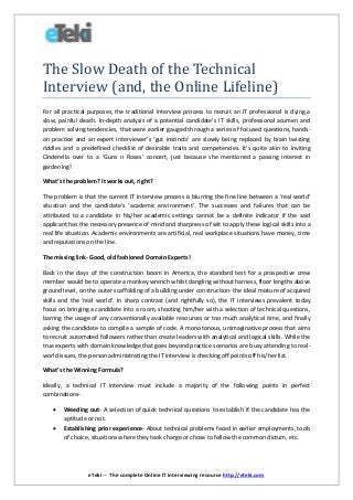 eTeki -- The complete Online IT interviewing resource http://eteki.com
The Slow Death of the Technical
Interview (and, the Online Lifeline)
For all practical purposes, the traditional interview process to recruit an IT professional is dying a
slow, painful death. In-depth analysis of a potential candidate’s IT skills, professional acumen and
problem solving tendencies, that were earlier gauged through a series of focused questions, hands-
on practice and an expert interviewer’s ‘gut instincts’ are slowly being replaced by brain twisting
riddles and a predefined checklist of desirable traits and competencies. It’s quite akin to inviting
Cinderella over to a ‘Guns n Roses’ concert, just because she mentioned a passing interest in
gardening!
What’s the problem? It works out, right?
The problem is that the current IT interview process is blurring the fine line between a ‘real world’
situation and the candidate’s ‘academic environment’. The successes and failures that can be
attributed to a candidate in his/her academic settings cannot be a definite indicator if the said
applicant has the necessary presence of mind and sharpness of wit to apply these logical skills into a
real life situation. Academic environments are artificial, real workplace situations have money, time
and reputations on the line.
The missing link- Good, old fashioned Domain Experts!
Back in the days of the construction boom in America, the standard test for a prospective crew
member would be to operate a monkey wrench whilst dangling without harness, floor lengths above
ground level, on the outer scaffolding of a building under construction- the ideal mixture of acquired
skills and the ‘real world’. In sharp contrast (and rightfully so), the IT interviews prevalent today
focus on bringing a candidate into a room, shooting him/her with a selection of technical questions,
barring the usage of any conventionally available resources or too much analytical time, and finally
asking the candidate to compile a sample of code. A monotonous, unimaginative process that aims
to recruit automated followers rather than create leaders with analytical and logical skills. While the
true experts with domain knowledge that goes beyond practice scenarios are busy attending to real-
world issues, the person administrating the IT interview is checking off points off his/her list.
What’s the Winning Formula?
Ideally, a technical IT interview must include a majority of the following points in perfect
combinations-
 Weeding out- A selection of quick technical questions to establish if the candidate has the
aptitude or not.
 Establishing prior experience- About technical problems faced in earlier employments, tools
of choice, situations where they took charge or chose to follow the common dictum, etc.
 