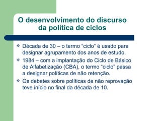 O desenvolvimento do discurso da política de ciclos Década de 30 – o termo “ciclo” é usado para designar agrupamento dos anos de estudo. 1984 – com a implantação do Ciclo de Básico de Alfabetização (CBA), o termo “ciclo” passa a designar políticas de não retenção. Os debates sobre políticas de não reprovação teve início no final da década de 10. 