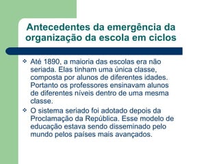Antecedentes da emergência da organização da escola em ciclos Até 1890, a maioria das escolas era não seriada. Elas tinham uma única classe, composta por alunos de diferentes idades. Portanto os professores ensinavam alunos de diferentes níveis dentro de uma mesma classe. O sistema seriado foi adotado depois da Proclamação da República. Esse modelo de educação estava sendo disseminado pelo mundo pelos países mais avançados. 