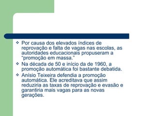 Por causa dos elevados índices de reprovação e falta de vagas nas escolas, as autoridades educacionais propuseram a “promoção em massa.” Na década de 50 e início da de 1960, a promoção automática foi bastante debatida. Anísio Teixeira defendia a promoção automática. Ele acreditava que assim reduziria as taxas de reprovação e evasão e garantiria mais vagas para as novas gerações. 