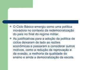 O Ciclo Básico emergiu como uma política inovadora no contexto da redemocratização do país no final do regime militar. As justificativas para a adoção da política de ciclos deixaram de lado as razões econômicas e passaram a considerar outros motivos, como a redução da reprovação e da evasão, a melhoria da qualidade do ensino e ainda a democratização da escola. 