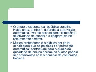 O então presidente da república Jucelino Kubitschek, também, defendia a aprovação automática. Pra ele esse sistema reduziria a seletividade da escola e o desperdício de recursos financeiros. Muitos professores e o público em geral consideram que as políticas de “promoção automática” contribuem para a queda da qualidade de ensino porque os alunos podem ser promovidos sem o domínio de conteúdos básicos. 