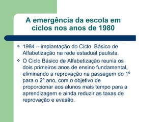 A emergência da escola em ciclos nos anos de 1980 1984 – implantação do Ciclo  Básico de Alfabetização na rede estadual paulista. O Ciclo Básico de Alfabetização reunia os dois primeiros anos de ensino fundamental, eliminando a reprovação na passagem do 1º para o 2º ano, com o objetivo de proporcionar aos alunos mais tempo para a aprendizagem e ainda reduzir as taxas de reprovação e evasão. 