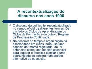 A recontextualização do discurso nos anos 1990 O discurso da política foi recontextualizada no campo oficial de diferentes formas. De um lado os Ciclos de Aprendizagem ou Ciclos de Formação e do outro o Regime de Progressão Continuada. No decorrer do tempo a organização da escolaridade em ciclos tornou-se uma espécie de “marca registrada” do PT, entendida como uma medida essencial para superar o fracasso escolar e uma oportunidade de construir um projeto alternativo de educação. 