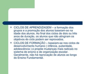 CICLOS DE APRENDIZAGEM – a formação dos grupos e a promoção dos alunos baseiam-se na idade dos alunos. Ao final dos ciclos de dois ou três anos de duração, os alunos que não atingiram os objetivos do ciclo podem ser reprovados. CICLOS DE FORMAÇÃO – baseiam-se nos ciclos de desenvolvimento humano ( infância, puberdade, adolescência ) e propõe mudanças mais radicais no sistema de ensino e de organização escolar. Geralmente, não há reprovação de alunos ao longo do Ensino Fundamental.  