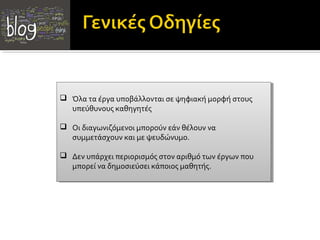  Όλα τα έργα υποβάλλονται σε ψηφιακή μορφή στους
 Όλα τα έργα υποβάλλονται σε ψηφιακή μορφή στους
υπεύθυνους καθηγητές
υπεύθυνους καθηγητές
 Οι διαγωνιζόμενοι μπορούν εάν θέλουν να
 Οι διαγωνιζόμενοι μπορούν εάν θέλουν να
συμμετάσχουν και με ψευδώνυμο.
συμμετάσχουν και με ψευδώνυμο.
 Δεν υπάρχει περιορισμός στον αριθμό των έργων που
 Δεν υπάρχει περιορισμός στον αριθμό των έργων που
μπορεί να δημοσιεύσει κάποιος μαθητής.
μπορεί να δημοσιεύσει κάποιος μαθητής.

 