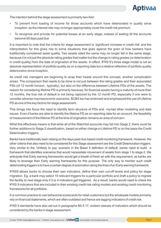 Page 2
The intention behind the stage assessment is primarily two-fold:
Ÿ To prevent front loading of income for those accounts which have deteriorated in quality since
inception, as the interest rate may no longer appropriately cover the credit risk premium
Ÿ To recognize and provide for potential losses at an early stage, instead of waiting till the accounts
become 90 days past due
It is important to note that the criteria for stage assessment is ‘significant increase in credit risk’ and the
interpretation for this gives rise to some situations that goes against the grain of how bankers have
traditionally considered asset quality. Two assets rated the same may no longer fall in the same stage,
because it is not just the absolute rating grades that matter but the change in rating grades (or deterioration
in credit quality) from the date of origination of the assets. In effect, IFRS 9’s three stage model is not an
absolute representation of portfolio quality as on a reporting date but a relative reflection of portfolio quality
deterioration since inception.
As credit risk managers are beginning to wrap their heads around this concept, another complication
arises. The comparison that needs to be done is not just between the rating grades and their associated
PDs (of 12 month horizon , typically), but also on the difference between Lifetime PDs of the assets. The
reason for considering lifetime PD is primarily because, for financial assets having a maturity of more than
12 months, the true risk of default is not being captured by the 12 month PD, especially if one were to
consider adverse macroeconomic scenarios. BCBS too has endorsed and emphasized the use of Lifetime
PD as one of the key factors for stage assessment.
This brings into focus the need to identify term structure of PDs and myriad other modelling and data
issues. Even if banks are able to identify the lifetime PD as on reporting date for an account, the feasibility
of measurement of the lifetime PD at the time of origination remains an area of concern.
What this effectively means is that while all of the Watchlist accounts may fall into Stage 2, there could be
further additions to Stage 2 classification, based on either change in Lifetime PD or on the basis the Credit
Deterioration triggers.
Banks have traditionally been relying on the days-past-due based credit monitoring framework. However, the
other criteria that also need to be considered for this Stage assessment are the Credit Deterioration triggers.
Very similar to the ‘Unlikely to pay’ scenario in the Basel II definition of default, banks need to build a
framework that identifies scenarios that would necessitate movement of assets from stage 1 to stage 2. We
anticipate that Early warning frameworks would get a breath of fresh air with this requirement, as banks are
likely to leverage their Early warning frameworks for this purpose. The only way to monitor such credit
deterioratingtriggersistohaveacertaindegreeofautomationalongthelinesofanEarlywarningframework.
IFRS9 allows banks to choose their own indicators, define their own cut-off levels and policy for stage
migration. Eg. a bank may select 10 relevant triggers for a particular portfolio and draft a policy to migrate
the facility to next stage only if 3 or 4 indicators get triggered. As a result, banks would need to check the
IFRS 9 indicators that are included in their existing credit risk rating models and existing credit monitoring
frameworks for all portfolios.
It is common practice to use behavioral scorecards for retail customers but the wholesale models primarily
rely on financial statements, which are often outdated and hence are lagging indicators of credit risk.
IFRS 9 standards have also set out in paragraphs B5.5.17, sixteen classes of indicators which should be
considered by the banks in stage assessment.
Contact: IFRS9.Insights@aptivaa.com | Website: www.aptivaa.com | www.linkedin.com/company/aptivaa
 