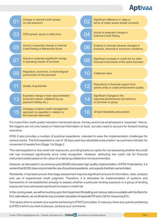 Contact: IFRS9.Insights@aptivaa.com | Website: www.aptivaa.com | www.linkedin.com/company/aptivaa
Change in internal credit spread
(or risk premium)
CDS spread, equity or debt price
Actual or expected change in Internal
Credit Rating or Behavioral Score
Actual or expected significant change
in operating results of borrower
Regulatory, economic, or technological
environment of the borrower
Quality of guarantee
Expected change in loan documentation
(covenant waiver, collateral top-up,
payment holiday etc.)
Changes in bank’s credit management
approach (or appetite) in relation to
the financial instrument
Significant difference in rates or
terms of newly issues similar contracts
Actual or expected change in
External Credit Rating
Existing or forecast adverse changes in
business, financial or economic conditions
Significant increase in credit risk on other
financial instruments of the same borrower
Collateral value
Reductions in financial support from
parent entity or credit enhancement quality
Significant changes in the
expected performance and behavior
or borrower or group
30-dpd rebuttable presumption
01
03
05
07
09
11
13
15
02
04
06
08
10
12
14
16
Page 3
For most of the credit quality indicators mentioned above, the key word to be emphasized is ‘expected’. Hence,
the triggers are not only based on historical information or facts, but also need to account for forward looking
scenarios.
IFRS 9 also provides a number of practical expedients, intended to ease the implementation challenges for
various banks. The first expedient is use of ‘30 days past due rebuttable presumption’ as a primary indicator for
movement of assets from Stage 1 to Stage 2.
The next expedient is ‘low credit risk’ exposures, providing banks an option for not assessing whether the credit
risk has increased significantly since initial recognition. However, attributing low credit risk for financial
instrument solely based on the value of underlying collateral is not recommended.
However, as discussed in our previous post (BCBS advocates high quality implementation of IFRS 9 standards), it is
evidentthatBCBSdoesnotpromotetheuseofpracticalexpedients,andexpectsthattheirusebelimited.
Worldwide, it has been proven that stage assessment requires significant amount of information, data, analysis
and use of experienced credit judgment. Therefore, it is advisable for implementation of systems and
frameworks (if not established already) to assess whether a particular lending exposure or a group of lending
exposures have witnessed significant increase in credit risk.
Inthecomingweek,wewillbetouchingupontheImpairmentModellingandvariousoptionsavailablewiththeBankfor
ECLestimations,asnotallbanksmayconsidercalculationofseparatePDandLGDformeasuringECL.
This space aims to answer your queries pertaining to IFRS 9 principles. In case you have any queries pertaining
to IFRS 9 which you wish to discuss, do leave your comments.
 