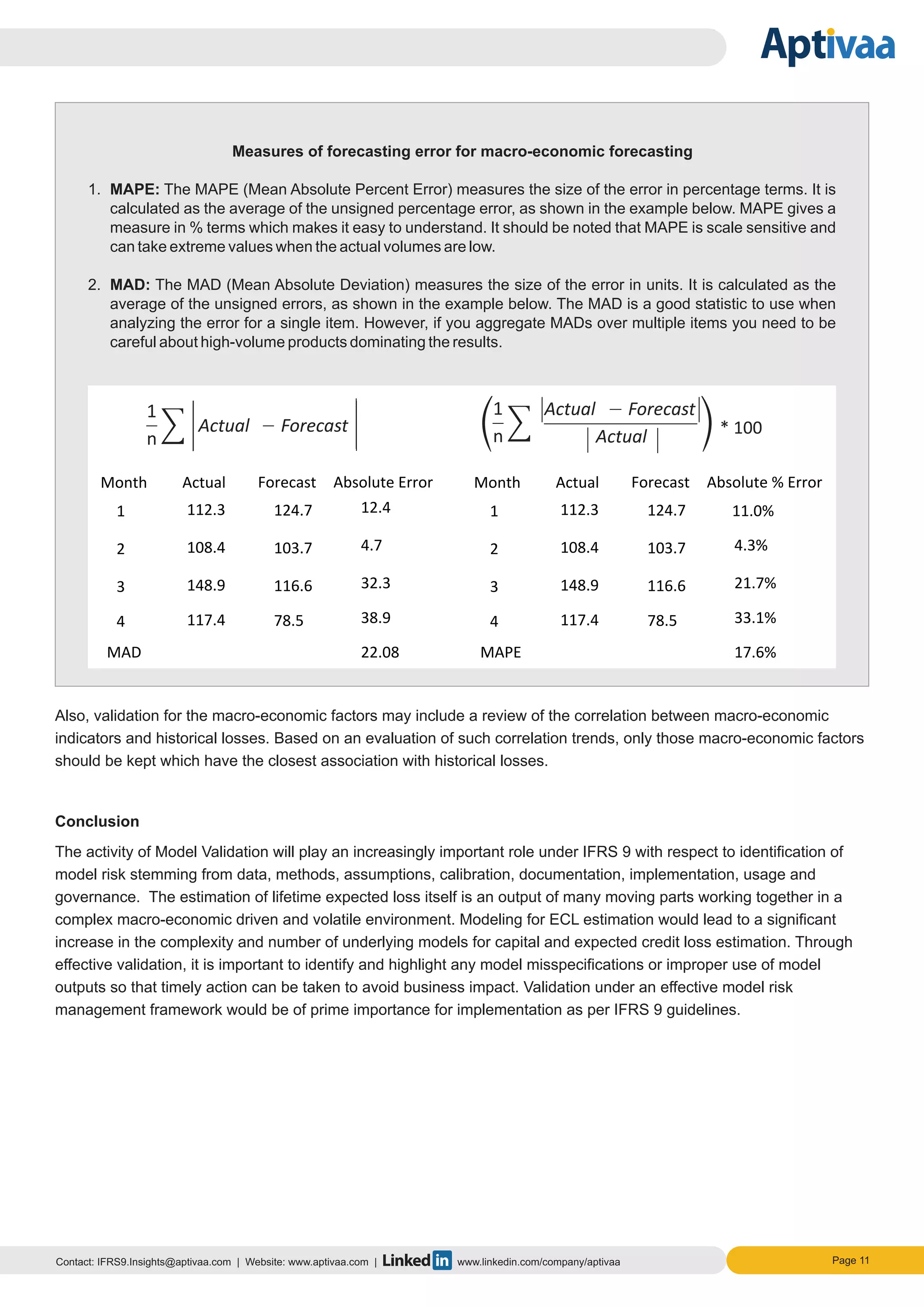 Page 11Contact: IFRS9.Insights@aptivaa.com | Website: www.aptivaa.com | www.linkedin.com/company/aptivaa
Measures of forecasting error for macro-economic forecasting
1. MAPE: The MAPE (Mean Absolute Percent Error) measures the size of the error in percentage terms. It is
calculated as the average of the unsigned percentage error, as shown in the example below. MAPE gives a
measure in % terms which makes it easy to understand. It should be noted that MAPE is scale sensitive and
can take extreme values when the actual volumes are low.
2. MAD: The MAD (Mean Absolute Deviation) measures the size of the error in units. It is calculated as the
average of the unsigned errors, as shown in the example below. The MAD is a good statistic to use when
analyzing the error for a single item. However, if you aggregate MADs over multiple items you need to be
careful about high-volume products dominating the results.
Also, validation for the macro-economic factors may include a review of the correlation between macro-economic
indicators and historical losses. Based on an evaluation of such correlation trends, only those macro-economic factors
should be kept which have the closest association with historical losses.
Conclusion
The activity of Model Validation will play an increasingly important role under IFRS 9 with respect to identification of
model risk stemming from data, methods, assumptions, calibration, documentation, implementation, usage and
governance. The estimation of lifetime expected loss itself is an output of many moving parts working together in a
complex macro-economic driven and volatile environment. Modeling for ECL estimation would lead to a significant
increase in the complexity and number of underlying models for capital and expected credit loss estimation. Through
effective validation, it is important to identify and highlight any model misspecifications or improper use of model
outputs so that timely action can be taken to avoid business impact. Validation under an effective model risk
management framework would be of prime importance for implementation as per IFRS 9 guidelines.
1
n
Actual Forecast
Actual
Actual Forecast
1
n
 