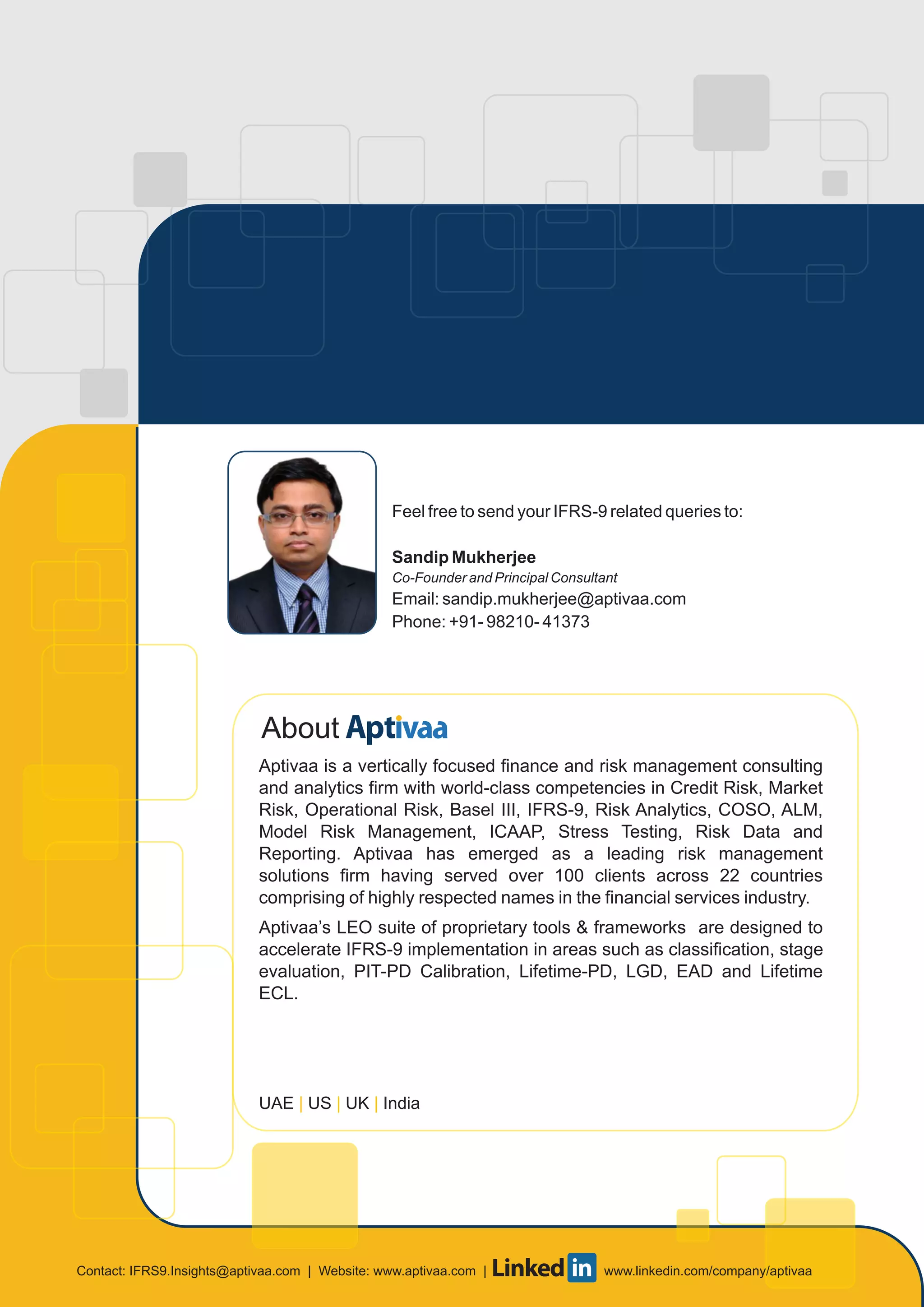 About
Aptivaa is a vertically focused finance and risk management consulting
and analytics firm with world-class competencies in Credit Risk, Market
Risk, Operational Risk, Basel III, IFRS-9, Risk Analytics, COSO, ALM,
Model Risk Management, ICAAP, Stress Testing, Risk Data and
Reporting. Aptivaa has emerged as a leading risk management
solutions firm having served over 100 clients across 22 countries
comprising of highly respected names in the financial services industry.
Aptivaa’s LEO suite of proprietary tools & frameworks are designed to
accelerate IFRS-9 implementation in areas such as classification, stage
evaluation, PIT-PD Calibration, Lifetime-PD, LGD, EAD and Lifetime
ECL.
UAE US UK India| | |
Feel free to send your IFRS-9 related queries to:
Sandip Mukherjee
Co-Founder and Principal Consultant
Email: sandip.mukherjee@aptivaa.com
Phone: +91- 98210- 41373
Contact: | Website: www.aptivaa.com | www.linkedin.com/company/aptivaaIFRS9.Insights@aptivaa.com
 