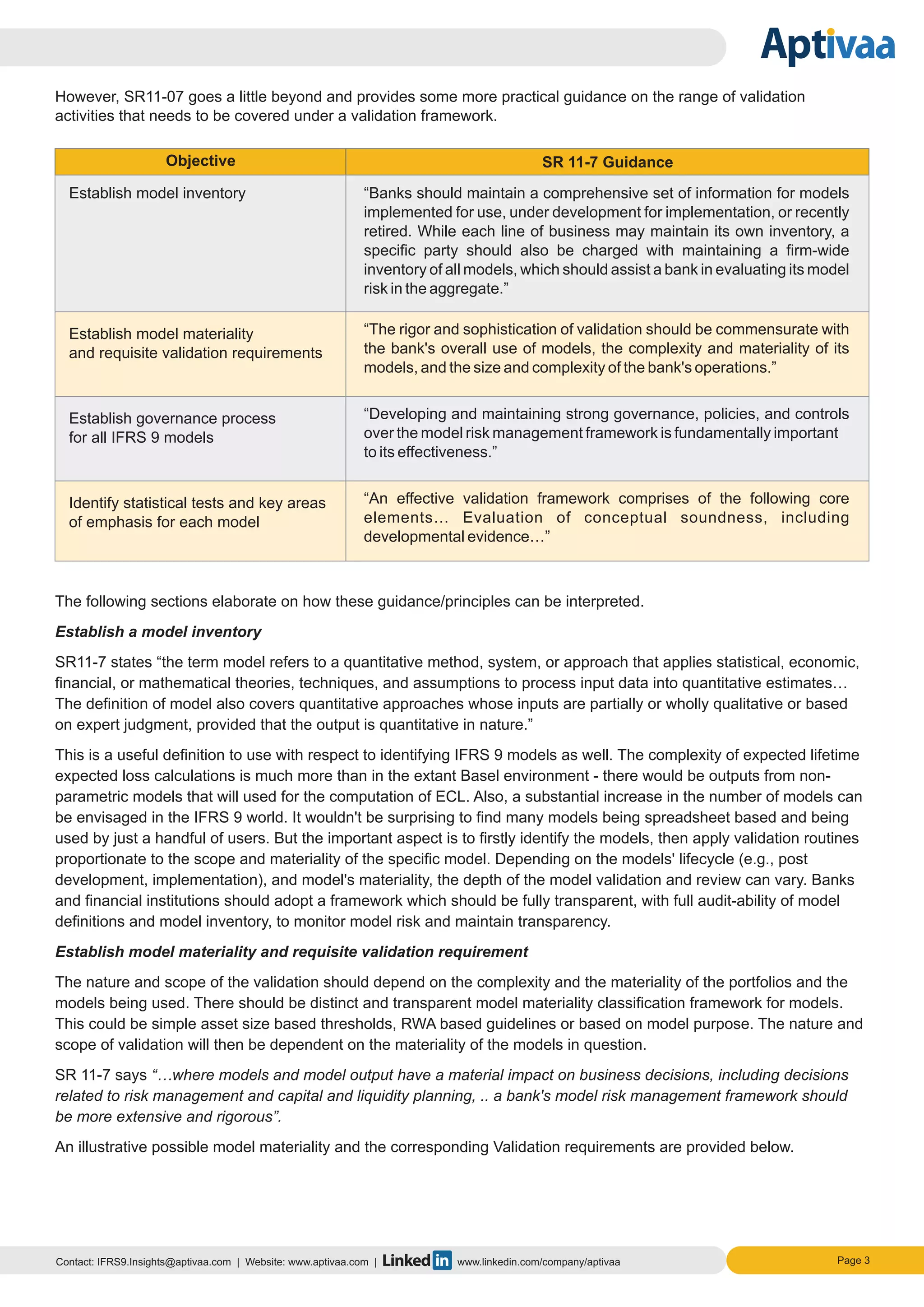 However, SR11-07 goes a little beyond and provides some more practical guidance on the range of validation
activities that needs to be covered under a validation framework.
The following sections elaborate on how these guidance/principles can be interpreted.
Establish a model inventory
SR11-7 states “the term model refers to a quantitative method, system, or approach that applies statistical, economic,
financial, or mathematical theories, techniques, and assumptions to process input data into quantitative estimates…
The definition of model also covers quantitative approaches whose inputs are partially or wholly qualitative or based
on expert judgment, provided that the output is quantitative in nature.”
This is a useful definition to use with respect to identifying IFRS 9 models as well. The complexity of expected lifetime
expected loss calculations is much more than in the extant Basel environment - there would be outputs from non-
parametric models that will used for the computation of ECL. Also, a substantial increase in the number of models can
be envisaged in the IFRS 9 world. It wouldn't be surprising to find many models being spreadsheet based and being
used by just a handful of users. But the important aspect is to firstly identify the models, then apply validation routines
proportionate to the scope and materiality of the specific model. Depending on the models' lifecycle (e.g., post
development, implementation), and model's materiality, the depth of the model validation and review can vary. Banks
and financial institutions should adopt a framework which should be fully transparent, with full audit-ability of model
definitions and model inventory, to monitor model risk and maintain transparency.
Establish model materiality and requisite validation requirement
The nature and scope of the validation should depend on the complexity and the materiality of the portfolios and the
models being used. There should be distinct and transparent model materiality classification framework for models.
This could be simple asset size based thresholds, RWA based guidelines or based on model purpose. The nature and
scope of validation will then be dependent on the materiality of the models in question.
SR 11-7 says “…where models and model output have a material impact on business decisions, including decisions
related to risk management and capital and liquidity planning, .. a bank's model risk management framework should
be more extensive and rigorous”.
An illustrative possible model materiality and the corresponding Validation requirements are provided below.
Contact: IFRS9.Insights@aptivaa.com | Website: www.aptivaa.com | www.linkedin.com/company/aptivaa Page 3
Objective SR 11-7 Guidance
Establish model inventory “Banks should maintain a comprehensive set of information for models
implemented for use, under development for implementation, or recently
retired. While each line of business may maintain its own inventory, a
specific party should also be charged with maintaining a firm-wide
inventory of all models, which should assist a bank in evaluating its model
risk in the aggregate.”
Establish model materiality
and requisite validation requirements
“The rigor and sophistication of validation should be commensurate with
the bank's overall use of models, the complexity and materiality of its
models, and the size and complexity of the bank's operations.”
Establish governance process
for all IFRS 9 models
“Developing and maintaining strong governance, policies, and controls
over the model risk management framework is fundamentally important
to its effectiveness.”
Identify statistical tests and key areas
of emphasis for each model
“An effective validation framework comprises of the following core
elements… Evaluation of conceptual soundness, including
developmental evidence…”
 