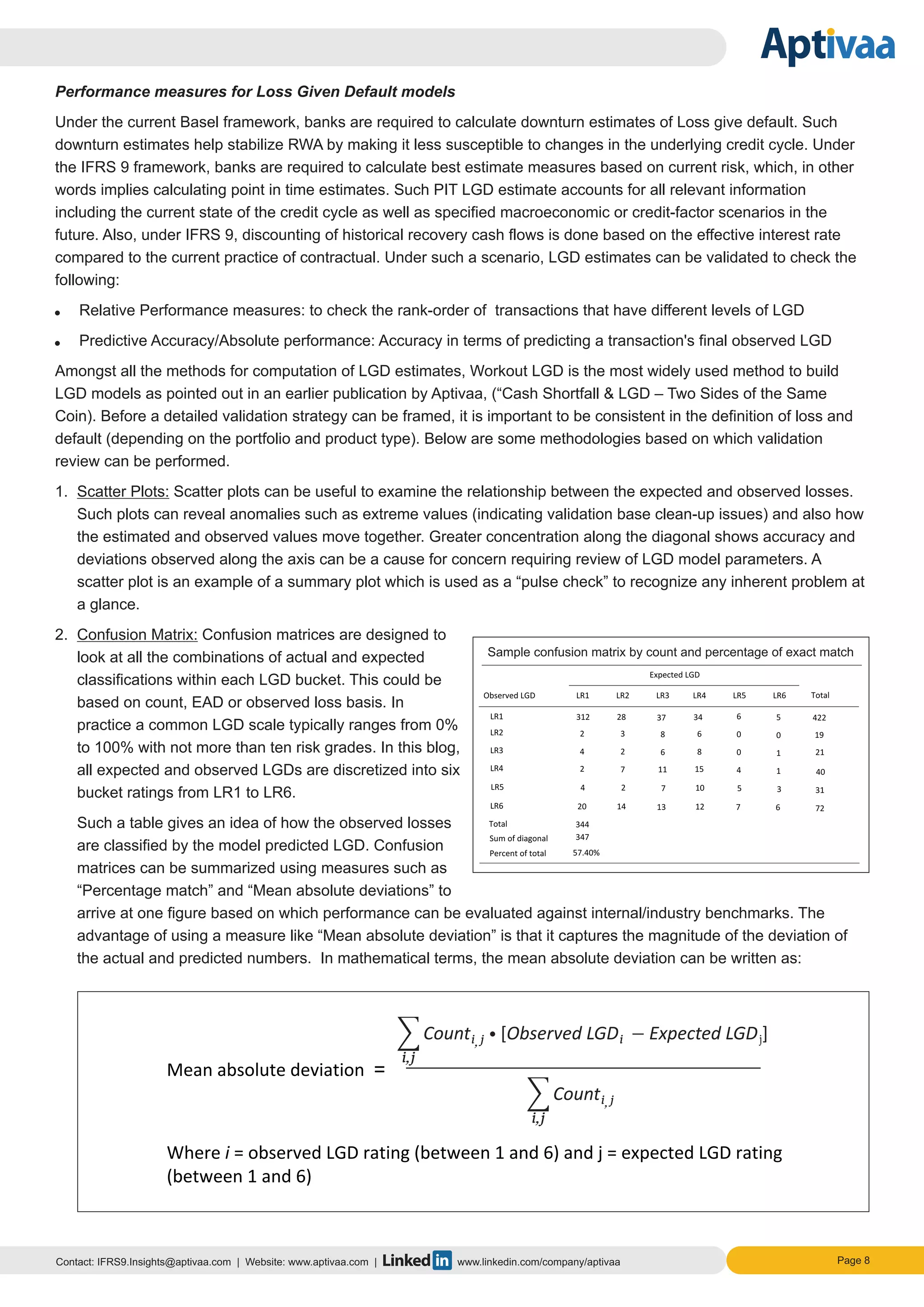 Page 8Contact: IFRS9.Insights@aptivaa.com | Website: www.aptivaa.com | www.linkedin.com/company/aptivaa
Performance measures for Loss Given Default models
Under the current Basel framework, banks are required to calculate downturn estimates of Loss give default. Such
downturn estimates help stabilize RWA by making it less susceptible to changes in the underlying credit cycle. Under
the IFRS 9 framework, banks are required to calculate best estimate measures based on current risk, which, in other
words implies calculating point in time estimates. Such PIT LGD estimate accounts for all relevant information
including the current state of the credit cycle as well as specified macroeconomic or credit-factor scenarios in the
future. Also, under IFRS 9, discounting of historical recovery cash flows is done based on the effective interest rate
compared to the current practice of contractual. Under such a scenario, LGD estimates can be validated to check the
following:
Ÿ Relative Performance measures: to check the rank-order of transactions that have different levels of LGD
Ÿ Predictive Accuracy/Absolute performance: Accuracy in terms of predicting a transaction's final observed LGD
Amongst all the methods for computation of LGD estimates, Workout LGD is the most widely used method to build
LGD models as pointed out in an earlier publication by Aptivaa, (“Cash Shortfall & LGD – Two Sides of the Same
Coin). Before a detailed validation strategy can be framed, it is important to be consistent in the definition of loss and
default (depending on the portfolio and product type). Below are some methodologies based on which validation
review can be performed.
1. Scatter Plots: Scatter plots can be useful to examine the relationship between the expected and observed losses.
Such plots can reveal anomalies such as extreme values (indicating validation base clean-up issues) and also how
the estimated and observed values move together. Greater concentration along the diagonal shows accuracy and
deviations observed along the axis can be a cause for concern requiring review of LGD model parameters. A
scatter plot is an example of a summary plot which is used as a “pulse check” to recognize any inherent problem at
a glance.
2. Confusion Matrix: Confusion matrices are designed to
look at all the combinations of actual and expected
classifications within each LGD bucket. This could be
based on count, EAD or observed loss basis. In
practice a common LGD scale typically ranges from 0%
to 100% with not more than ten risk grades. In this blog,
all expected and observed LGDs are discretized into six
bucket ratings from LR1 to LR6.
Such a table gives an idea of how the observed losses
are classified by the model predicted LGD. Confusion
matrices can be summarized using measures such as
“Percentage match” and “Mean absolute deviations” to
arrive at one figure based on which performance can be evaluated against internal/industry benchmarks. The
advantage of using a measure like “Mean absolute deviation” is that it captures the magnitude of the deviation of
the actual and predicted numbers. In mathematical terms, the mean absolute deviation can be written as:
Sample confusion matrix by count and percentage of exact match
Count
i,j
i j,
[Observed LGD Expected LGD ]i j
Count
i,j
i j,
 
