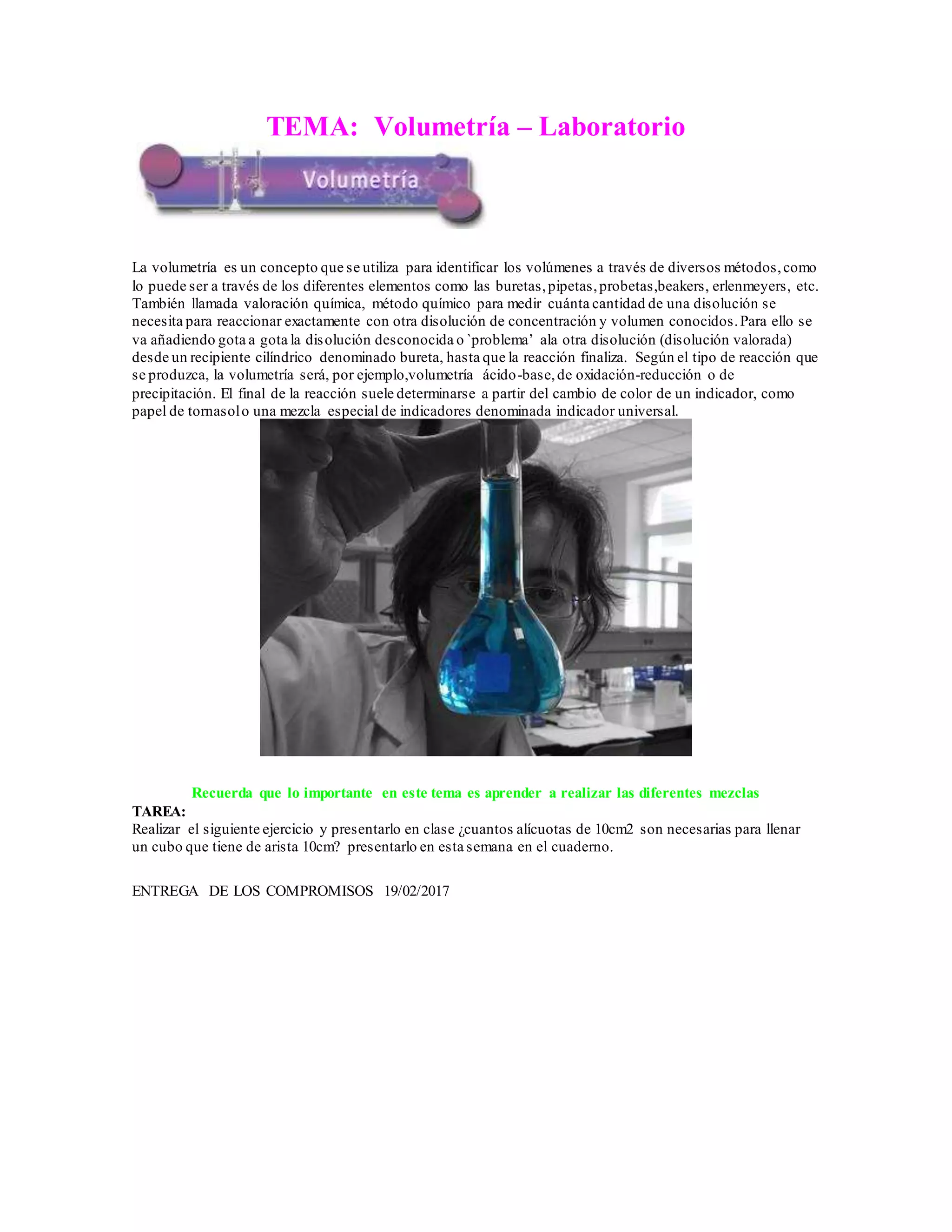 TEMA: Volumetría – Laboratorio
La volumetría es un concepto que se utiliza para identificar los volúmenes a través de diversos métodos,como
lo puede ser a través de los diferentes elementos como las buretas,pipetas,probetas,beakers, erlenmeyers, etc.
También llamada valoración química, método químico para medir cuánta cantidad de una disolución se
necesita para reaccionar exactamente con otra disolución de concentración y volumen conocidos.Para ello se
va añadiendo gota a gota la disolución desconocida o `problema’ ala otra disolución (disolución valorada)
desde un recipiente cilíndrico denominado bureta, hasta que la reacción finaliza. Según el tipo de reacción que
se produzca, la volumetría será, por ejemplo,volumetría ácido-base,de oxidación-reducción o de
precipitación. El final de la reacción suele determinarse a partir del cambio de color de un indicador, como
papel de tornasolo una mezcla especial de indicadores denominada indicador universal.
Recuerda que lo importante en este tema es aprender a realizar las diferentes mezclas
TAREA:
Realizar el siguiente ejercicio y presentarlo en clase ¿cuantos alícuotas de 10cm2 son necesarias para llenar
un cubo que tiene de arista 10cm? presentarlo en esta semana en el cuaderno.
ENTREGA DE LOS COMPROMISOS 19/02/2017
 