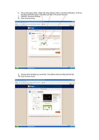 6. Fill out information fields: a Blog Title, Blog Address (URL), and Word Verification. To fill out
the Word Verification type in the letters you see in the picture above it.
7. IGNORE “Advanced Settings”
8. Click Continue Arrow
9. Choose which template you would like. This defines what your Blog will look like.
10. Click Continue Arrow
 