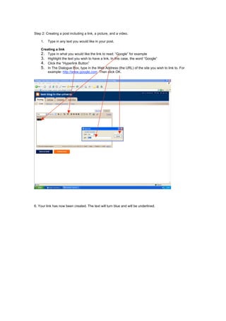 Step 2: Creating a post including a link, a picture, and a video.
1. Type in any text you would like in your post.
Creating a link
2. Type in what you would like the link to read; “Google” for example
3. Highlight the text you wish to have a link. In this case, the word “Google”
4. Click the “Hyperlink Button”
5. In The Dialogue Box, type in the Web Address (the URL) of the site you wish to link to. For
example: http://www.google.com. Then click OK.
6. Your link has now been created. The text will turn blue and will be underlined.
 