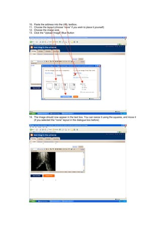 10. Paste the address into the URL textbox.
11. Choose the layout (choose “none” if you wish to place it yourself)
12. Choose the image size
13. Click the “Upload Image” Blue Button
14. The image should now appear in the text box. You can resize it using the squares, and move it
(if you selected the “none” layout in the dialogue box before)
 