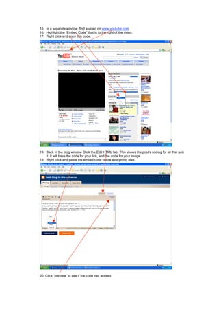 15. in a separate window, find a video on www.youtube.com
16. Highlight the “Embed Code” that is to the right of the video.
17. Right click and copy this code.
18. Back in the blog window Click the Edit HTML tab. This shows the post’s coding for all that is in
it. It will have the code for your link, and the code for your image.
19. Right click and paste the embed code below everything else.
20. Click “preview” to see if the code has worked.
 