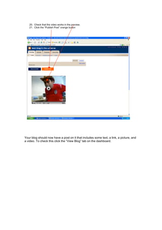 20. Check that the video works in the preview.
21. Click the “Publish Post” orange button
Your blog should now have a post on it that includes some text, a link, a picture, and
a video. To check this click the “View Blog” tab on the dashboard.
 