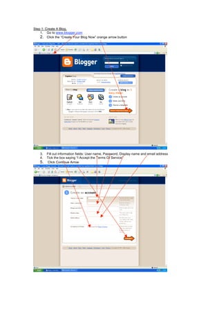 Step 1: Create A Blog.
1. Go to www.blogger.com
2. Click the “Create Your Blog Now” orange arrow button
3. Fill out information fields: User name, Password, Display name and email address
4. Tick the box saying “I Accept the Terms Of Service”
5. Click Continue Arrow
 