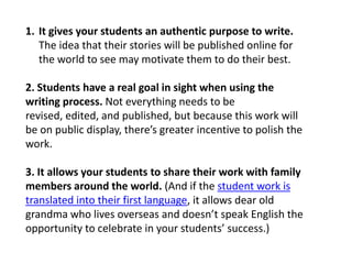 1. It gives your students an authentic purpose to write.
   The idea that their stories will be published online for
   the world to see may motivate them to do their best.

2. Students have a real goal in sight when using the
writing process. Not everything needs to be
revised, edited, and published, but because this work will
be on public display, there’s greater incentive to polish the
work.

3. It allows your students to share their work with family
members around the world. (And if the student work is
translated into their first language, it allows dear old
grandma who lives overseas and doesn’t speak English the
opportunity to celebrate in your students’ success.)
 