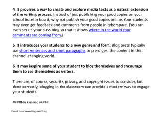 4. It provides a way to create and explore media texts as a natural extension
 of the writing process. Instead of just publishing your good copies on your
 school bulletin board, why not publish your good copies online. Your students
 may even get feedback and comments from people in cyberspace. (You can
 even set up your class blog so that it shows where in the world your
 comments are coming from.)

 5. It introduces your students to a new genre and form. Blog posts typically
 use short sentences and short paragraphs to pre-digest the content in this
 channel-changing world.

 6. It may inspire some of your student to blog themselves and encourage
 them to see themselves as writers.

 There are, of course, security, privacy, and copyright issues to consider, but
 done correctly, blogging in the classroom can provide a modern way to engage
 your students.

 ####Nicknames####
Pasted from: www.blogs.wsd1.org
 