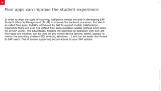 Fiori apps can improve the student experience
In order to align the costs of studying, itelligence invests not only in developing SAP
Student Lifecycle Management (SLcM) to improve the backend processes, but also in
so called Fiori-apps. Initially introduced by SAP to support mobile collaboration,
meanwhile there are over 450 default Fiori apps available (usable without extra costs
for all SAP users). The advantages, besides the seamless co-operation with SAP, are
Fiori-apps are intuitive, can be used on any mobile device (phone, tablet, laptop) no
matter the operating system (iOS, Android, Windows, …) and can be easily distributed
to SAP users. This of course supporting secure access to your SAP system.
28-06-16©2015itelligence
3
 