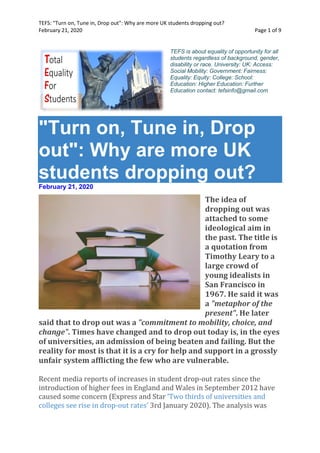 TEFS: "Turn on, Tune in, Drop out": Why are more UK students dropping out?
February 21, 2020 Page 1 of 9
TEFS is about equality of opportunity for all
students regardless of background, gender,
disability or race. University: UK: Access:
Social Mobility: Government: Fairness:
Equality: Equity: College: School:
Education: Higher Education: Further
Education contact: tefsinfo@gmail.com
"Turn on, Tune in, Drop
out": Why are more UK
students dropping out?
February 21, 2020
The idea of
dropping out was
attached to some
ideological aim in
the past. The title is
a quotation from
Timothy Leary to a
large crowd of
young idealists in
San Francisco in
1967. He said it was
a "metaphor of the
present". He later
said that to drop out was a "commitment to mobility, choice, and
change". Times have changed and to drop out today is, in the eyes
of universities, an admission of being beaten and failing. But the
reality for most is that it is a cry for help and support in a grossly
unfair system afflicting the few who are vulnerable.
Recent media reports of increases in student drop-out rates since the
introduction of higher fees in England and Wales in September 2012 have
caused some concern (Express and Star ‘Two thirds of universities and
colleges see rise in drop-out rates’ 3rd January 2020). The analysis was
 