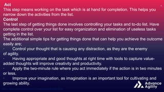 Act
This step means working on the task which is at hand for completion. This helps you
narrow down the activities from the list.
Control
The last step of getting things done involves controlling your tasks and to-do list. Have
complete control over your list for easy organization and elimination of useless tasks
getting in the list.
The additional simple tips for getting things done that can help you achieve the outcome
easily are;
· Control your thought that is causing any distraction, as they are the enemy
of agility.
· Having appropriate and good thoughts at right time with tools to capture value-
added thoughts will improve creativity and productivity.
· Apply the two-minute rule where you act immediately if the action is in two minutes
or less.
· Improve your imagination, as imagination is an important tool for cultivating and
growing ability.
 
