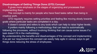 Disadvantages of Getting Things Done (GTD) Concept
· It gives more emphasis on the stages of organizing and processes than
implementing them.
· The concept is mainly for people who have fixed tasks rather than being in
creative work.
· GTD regularly requires setting priorities and feeling like moving slowly towards
goals where particular tasks are completed in a day.
· It doesn’t consist and refers to any tools which can help to raise higher levels.
· It prefers mainly following a methodology that can lead to automatically
following the processes, without involving thinking that can cause some issues if a
task doesn’t fit in the methodology.
By understanding the benefits and disadvantages of the concept and implementing
it as per our requirement this concept can easily help agile in various ways to get
things done reducing the stress of employees.
 