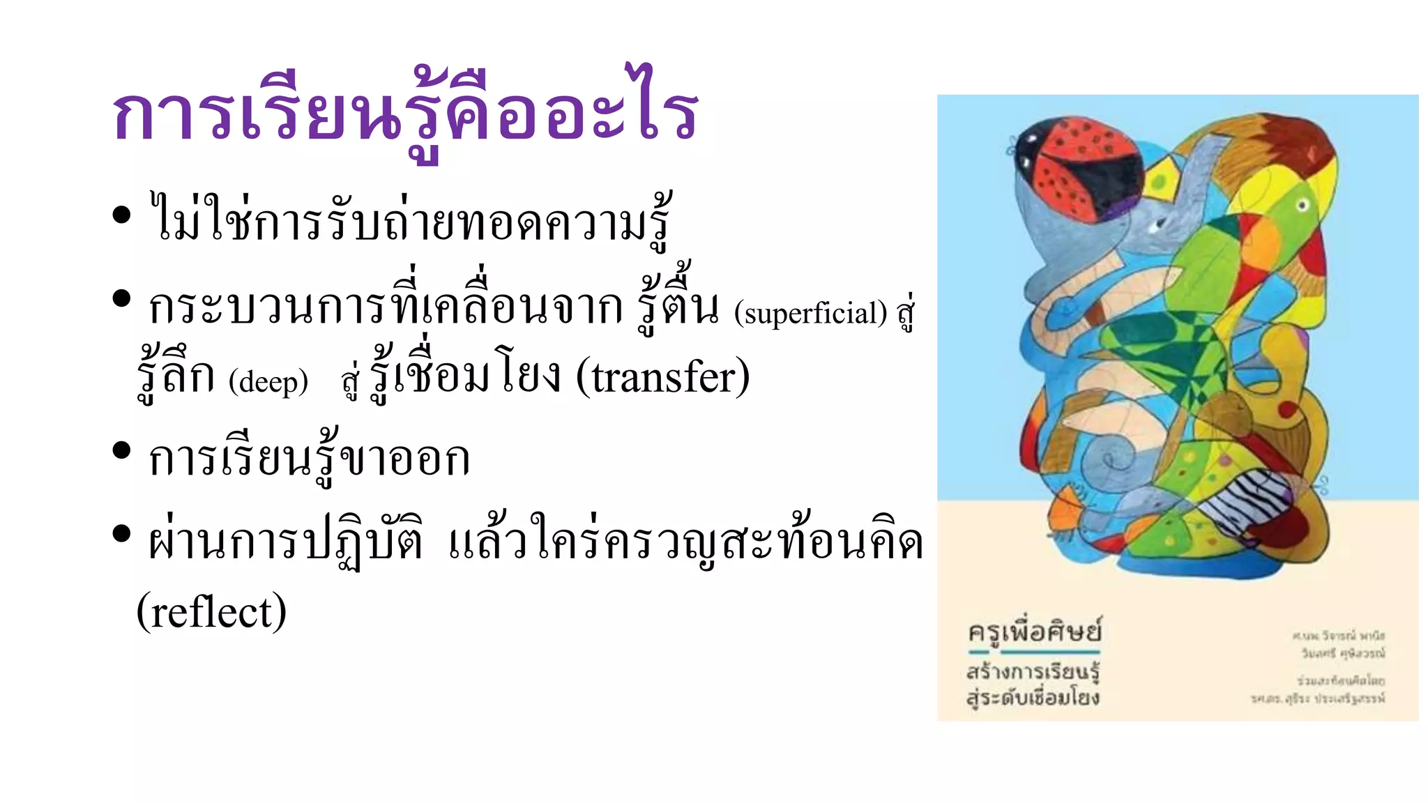 การเรียนรู้คืออะไร
• ไม่ใช่การรับถ่ายทอดความรู้
• กระบวนการที่เคลื่อนจาก รู้ตื้น (superficial) สู่
รู้ลึก (deep) สู่ รู้เชื่อมโยง (transfer)
• การเรียนรู้ขาออก
• ผ่านการปฏิบัติ แล้วใคร่ครวญสะท้อนคิด
(reflect)
 