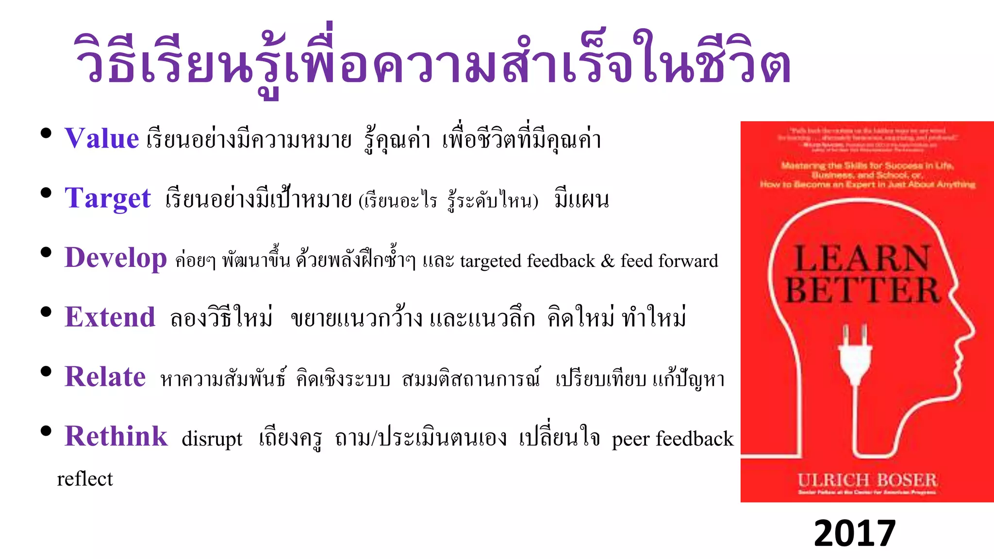 วิธีเรียนรู้เพื่อความสาเร็จในชีวิต
• Value เรียนอย่างมีความหมาย รู้คุณค่า เพื่อชีวิตที่มีคุณค่า
• Target เรียนอย่างมีเป้าหมาย (เรียนอะไร รู้ระดับไหน) มีแผน
• Develop ค่อยๆ พัฒนาขึ้น ด้วยพลังฝึกซ้าๆ และ targeted feedback & feed forward
• Extend ลองวิธีใหม่ ขยายแนวกว้าง และแนวลึก คิดใหม่ ทาใหม่
• Relate หาความสัมพันธ์ คิดเชิงระบบ สมมติสถานการณ์ เปรียบเทียบ แก้ปัญหา
• Rethink disrupt เถียงครู ถาม/ประเมินตนเอง เปลี่ยนใจ peer feedback
reflect
2017
 