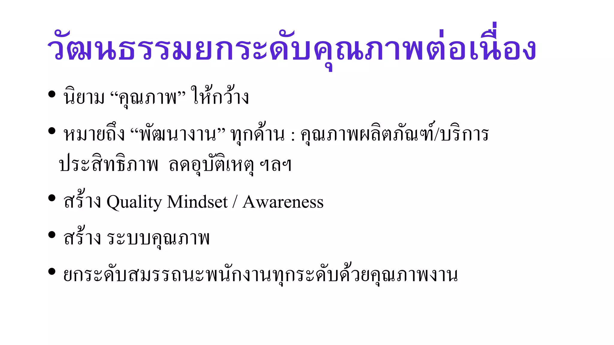 วัฒนธรรมยกระดับคุณภาพต่อเนื่อง
• นิยาม “คุณภาพ” ให้กว้าง
• หมายถึง “พัฒนางาน” ทุกด้าน : คุณภาพผลิตภัณฑ์/บริการ
ประสิทธิภาพ ลดอุบัติเหตุ ฯลฯ
• สร้าง Quality Mindset / Awareness
• สร้าง ระบบคุณภาพ
• ยกระดับสมรรถนะพนักงานทุกระดับด้วยคุณภาพงาน
 