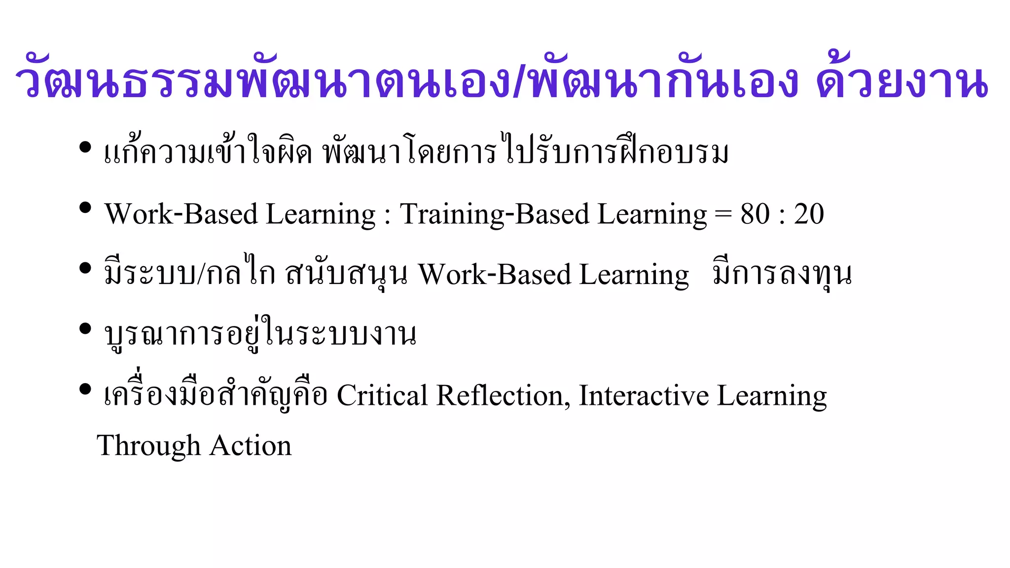 วัฒนธรรมพัฒนาตนเอง/พัฒนากันเอง ด้วยงาน
• แก้ความเข้าใจผิด พัฒนาโดยการไปรับการฝึกอบรม
• Work-Based Learning : Training-Based Learning = 80 : 20
• มีระบบ/กลไก สนับสนุน Work-Based Learning มีการลงทุน
• บูรณาการอยู่ในระบบงาน
• เครื่องมือสาคัญคือ Critical Reflection, Interactive Learning
Through Action
 